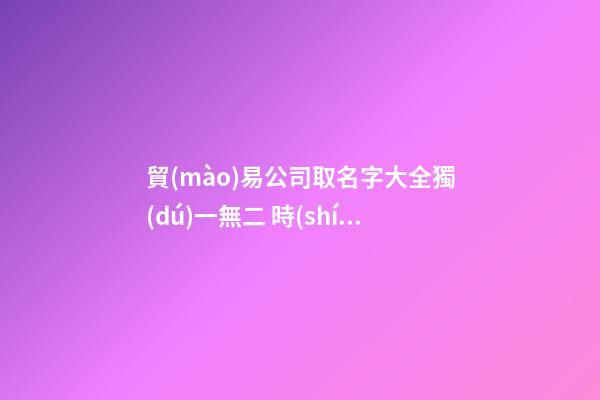 貿(mào)易公司取名字大全獨(dú)一無二 時(shí)尚有創(chuàng)意商貿(mào)公司名字,起名之家